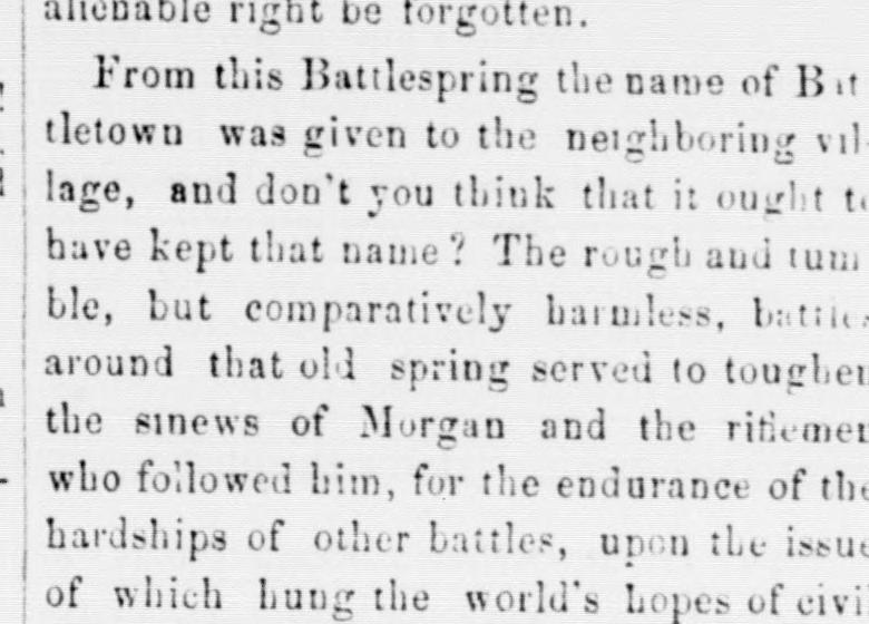 A crop of a nineteenth-century newspaper column. It reads: “From this Battlespring the name of Battletown was given to the neighboring village, and don't you think that it ought to have kept that name? The rough and tumble, but comparatively harmless, battles around that old spring served to toughen the sinews of Morgan and the riflemen who followed him, for the endurance of the hardships of other battles, upon the issue of which hung the world's hopes of civi[lization]—”, continuing off the bottom edge of the crop.