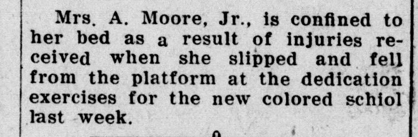 A short newspaper item reporting that Mrs. A. Moore, Jr., is confined to her bed with injuries received when she slipped and fell from the platform at the dedication exercises for the new colored school the week before.
